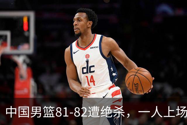 中国男篮81-82遭绝杀，一人上场21分钟正负值-18全场最差，离开吧