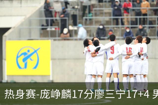 热身赛-庞峥麟17分廖三宁17+4 男篮遭FMP拉德尼基绝杀